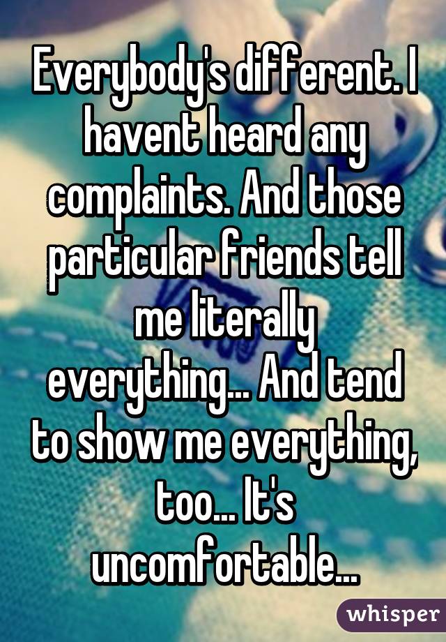 Everybody's different. I havent heard any complaints. And those particular friends tell me literally everything... And tend to show me everything, too... It's uncomfortable...