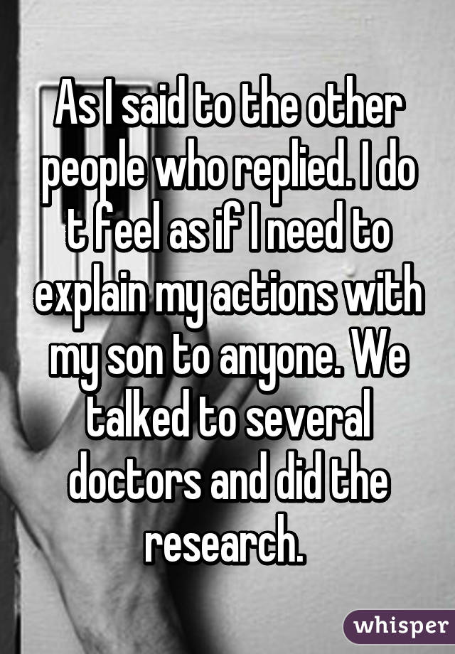 As I said to the other people who replied. I do t feel as if I need to explain my actions with my son to anyone. We talked to several doctors and did the research. 