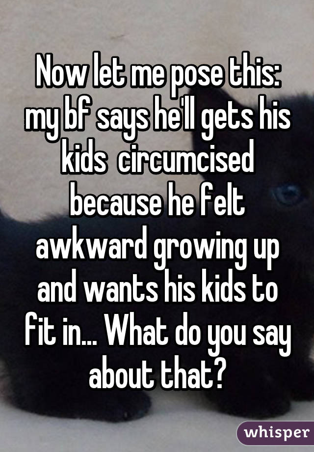 Now let me pose this: my bf says he'll gets his kids  circumcised because he felt awkward growing up and wants his kids to fit in... What do you say about that?