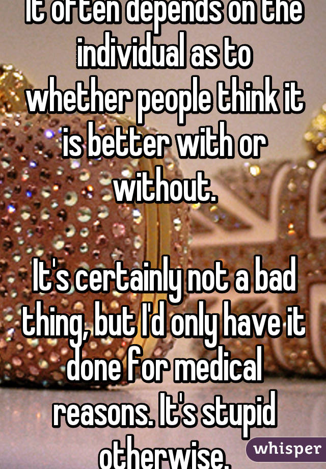 It often depends on the individual as to whether people think it is better with or without.

It's certainly not a bad thing, but I'd only have it done for medical reasons. It's stupid otherwise.