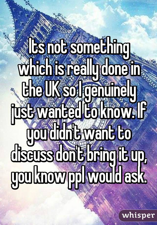 Its not something which is really done in the UK so I genuinely just wanted to know. If you didn't want to discuss don't bring it up, you know ppl would ask.