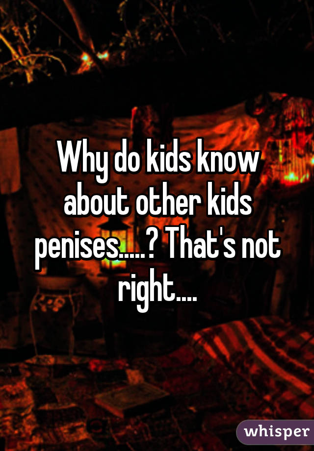 Why do kids know about other kids penises.....? That's not right....