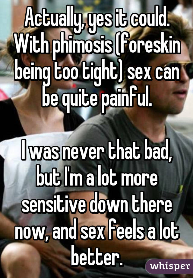 Actually, yes it could. With phimosis (foreskin being too tight) sex can be quite painful.

I was never that bad, but I'm a lot more sensitive down there now, and sex feels a lot better.