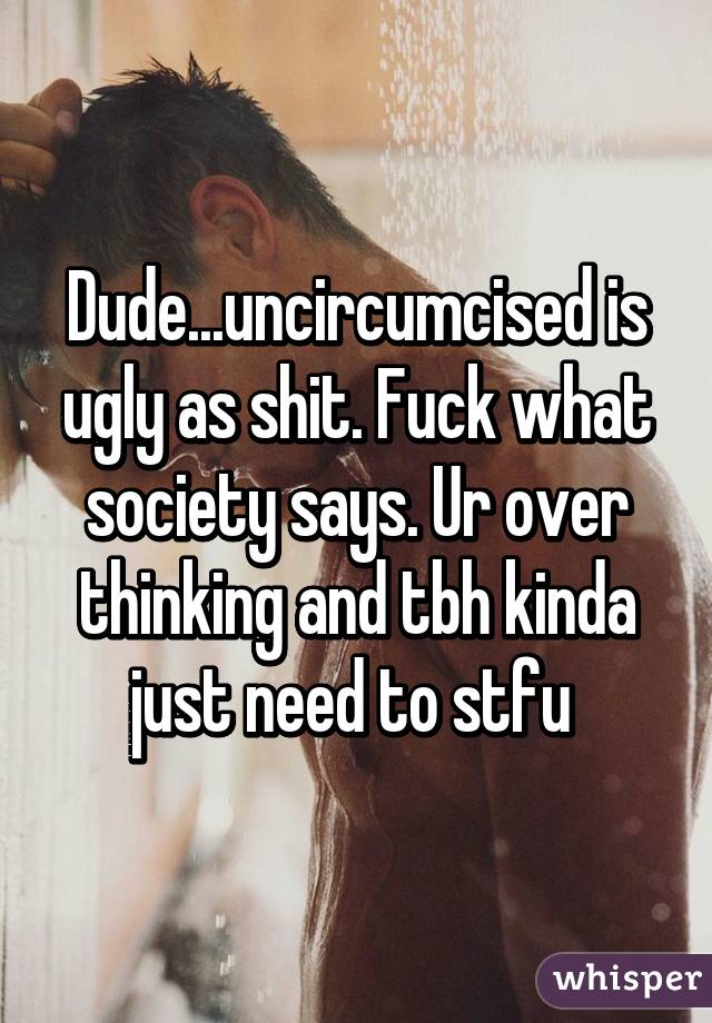 Dude...uncircumcised is ugly as shit. Fuck what society says. Ur over thinking and tbh kinda just need to stfu 