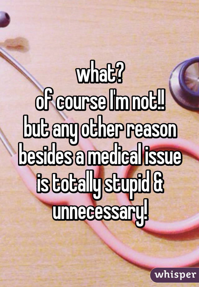 what?
of course I'm not!!
but any other reason besides a medical issue is totally stupid & unnecessary!