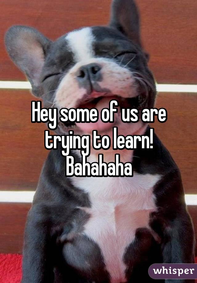 Hey some of us are trying to learn! Bahahaha