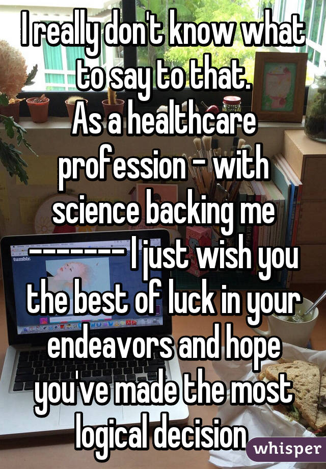 I really don't know what to say to that.
As a healthcare profession - with science backing me ------- I just wish you the best of luck in your endeavors and hope you've made the most logical decision.