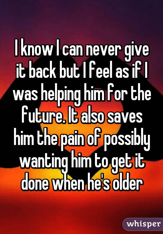 I know I can never give it back but I feel as if I was helping him for the future. It also saves him the pain of possibly wanting him to get it done when he's older