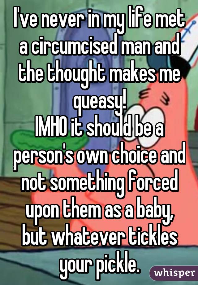 I've never in my life met a circumcised man and the thought makes me queasy!
IMHO it should be a person's own choice and not something forced upon them as a baby, but whatever tickles your pickle.