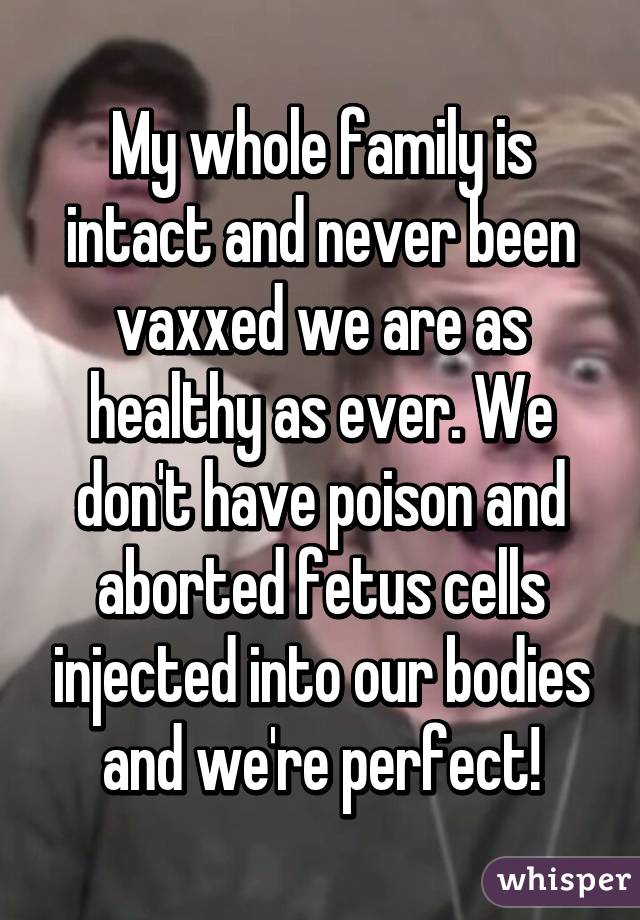 My whole family is intact and never been vaxxed we are as healthy as ever. We don't have poison and aborted fetus cells injected into our bodies and we're perfect!