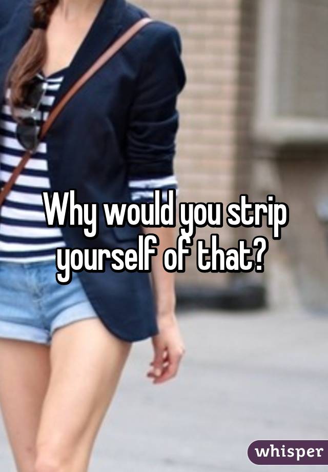 Why would you strip yourself of that? 