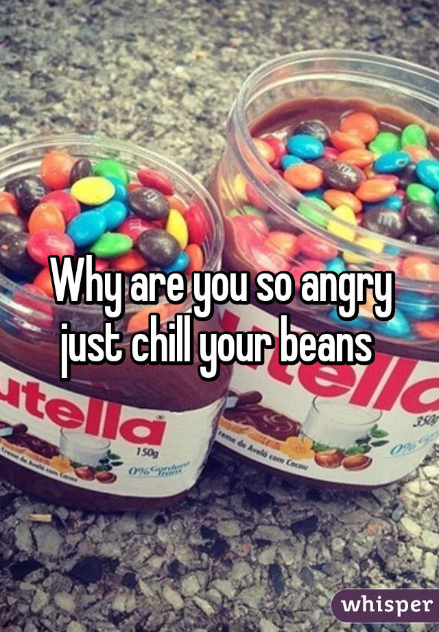 Why are you so angry just chill your beans 