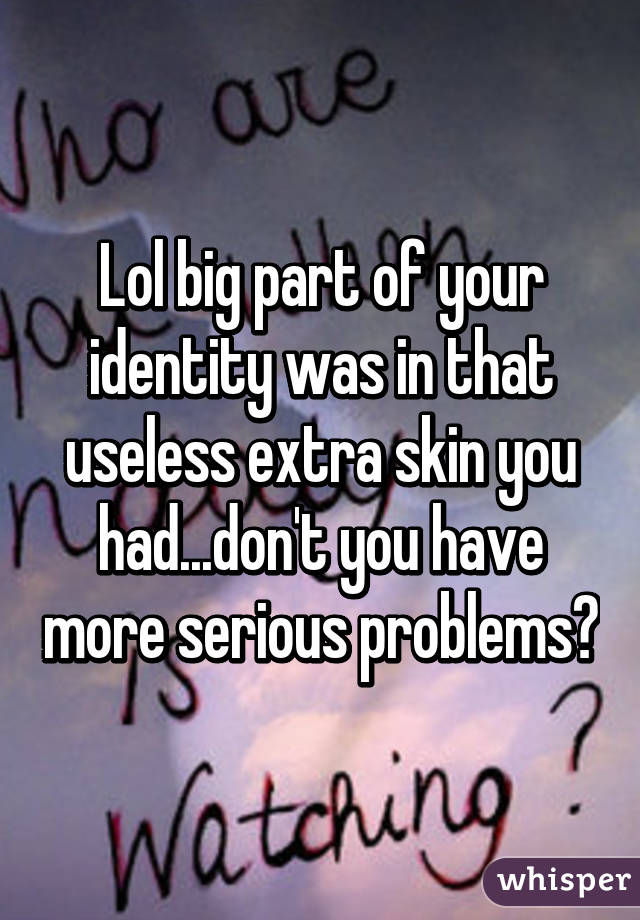 Lol big part of your identity was in that useless extra skin you had...don't you have more serious problems?