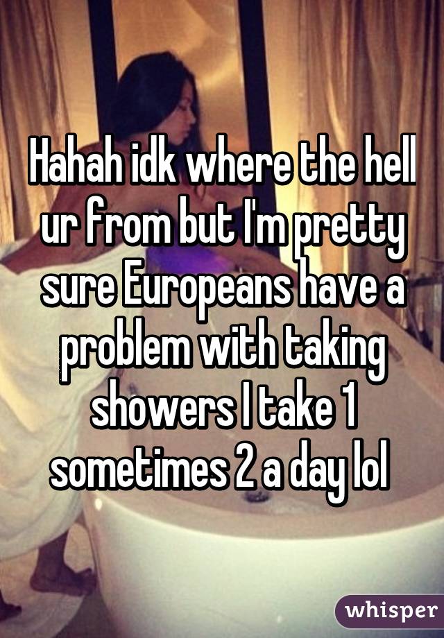 Hahah idk where the hell ur from but I'm pretty sure Europeans have a problem with taking showers I take 1 sometimes 2 a day lol 