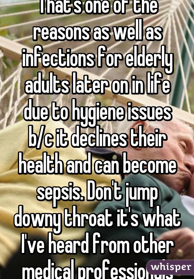 That's one of the reasons as well as infections for elderly adults later on in life due to hygiene issues b/c it declines their health and can become sepsis. Don't jump downy throat it's what I've heard from other medical professionals