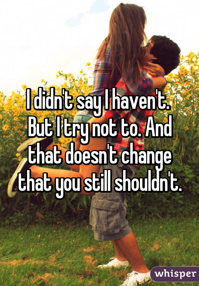 I didn't say I haven't.  But I try not to. And that doesn't change that you still shouldn't.