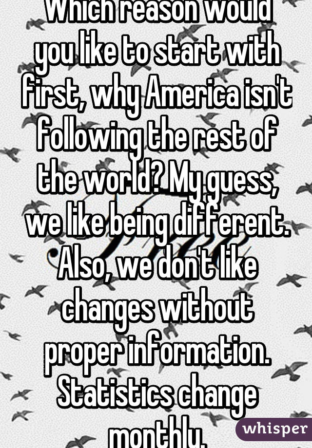 Which reason would you like to start with first, why America isn't following the rest of the world? My guess, we like being different. Also, we don't like changes without proper information. Statistics change monthly.