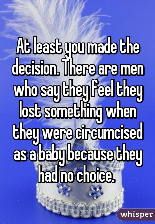 At least you made the decision. There are men who say they feel they lost something when they were circumcised as a baby because they had no choice. 