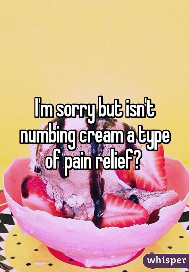 I'm sorry but isn't numbing cream a type of pain relief? 