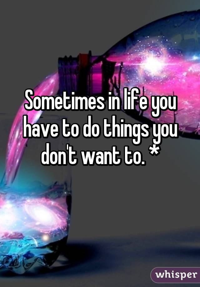 Sometimes in life you have to do things you don't want to. *
