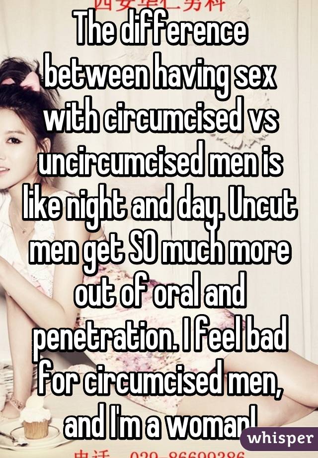 The difference between having sex with circumcised vs uncircumcised men is like night and day. Uncut men get SO much more out of oral and penetration. I feel bad for circumcised men, and I'm a woman!