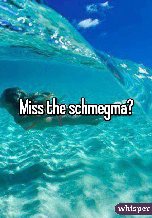 Miss the schmegma?