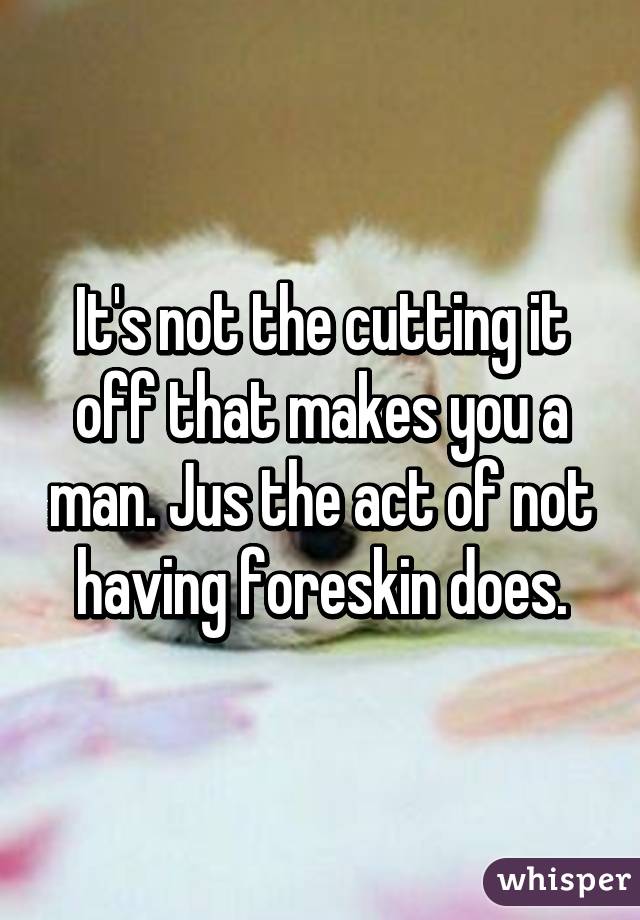 It's not the cutting it off that makes you a man. Jus the act of not having foreskin does.