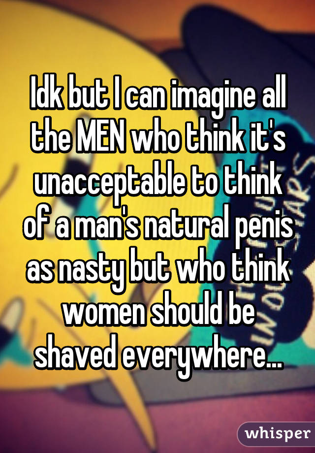 Idk but I can imagine all the MEN who think it's unacceptable to think of a man's natural penis as nasty but who think women should be shaved everywhere...