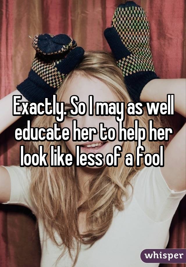 Exactly. So I may as well educate her to help her look like less of a fool 