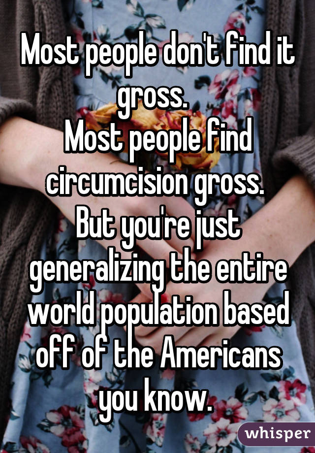 Most people don't find it gross.  
Most people find circumcision gross. 
But you're just generalizing the entire world population based off of the Americans you know. 