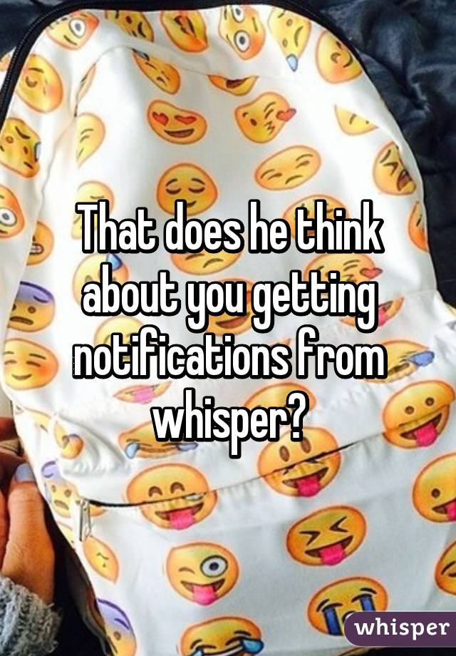 That does he think about you getting notifications from whisper?