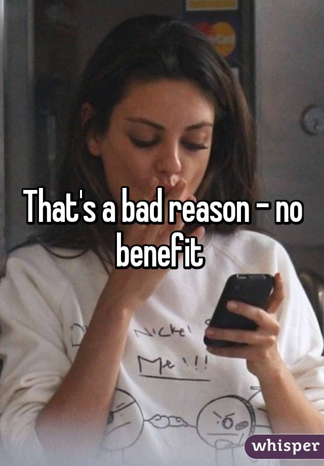 That's a bad reason - no benefit 