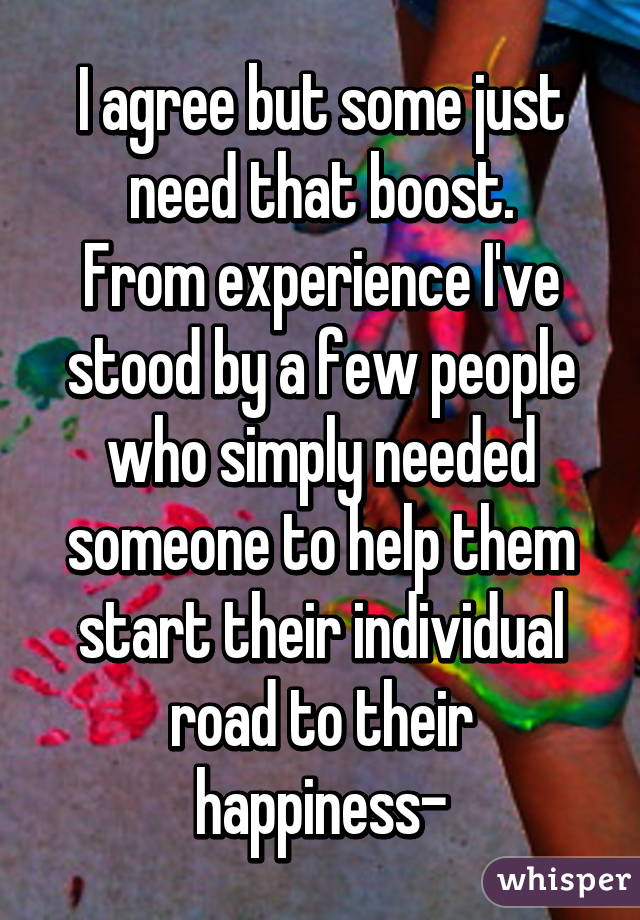 I agree but some just need that boost.
From experience I've stood by a few people who simply needed someone to help them start their individual road to their happiness-