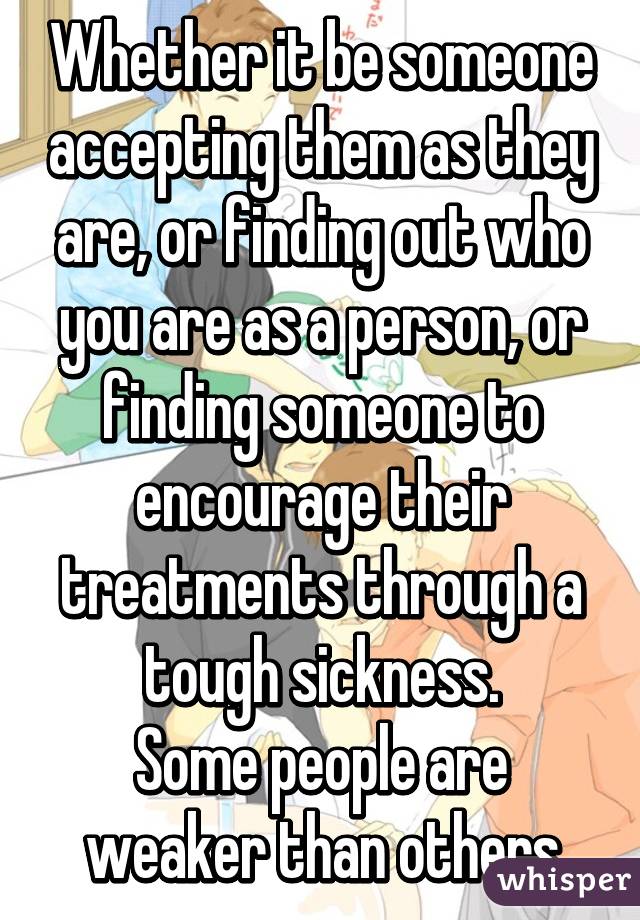 Whether it be someone accepting them as they are, or finding out who you are as a person, or finding someone to encourage their treatments through a tough sickness.
Some people are weaker than others