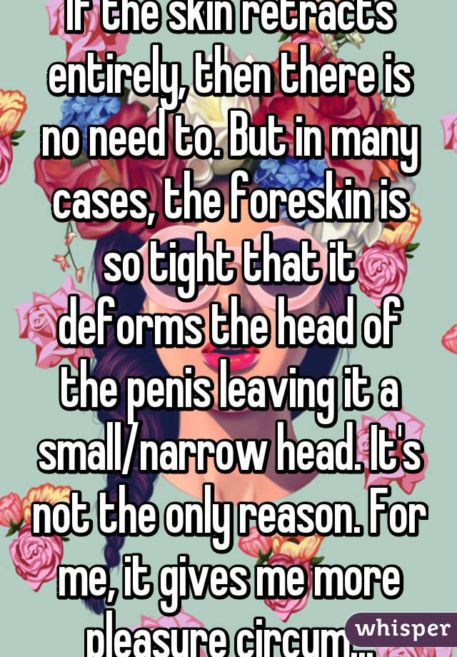 If the skin retracts entirely, then there is no need to. But in many cases, the foreskin is so tight that it deforms the head of the penis leaving it a small/narrow head. It's not the only reason. For me, it gives me more pleasure circum...