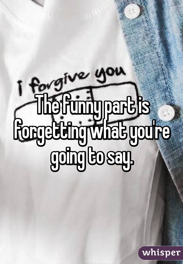 The funny part is forgetting what you're going to say.