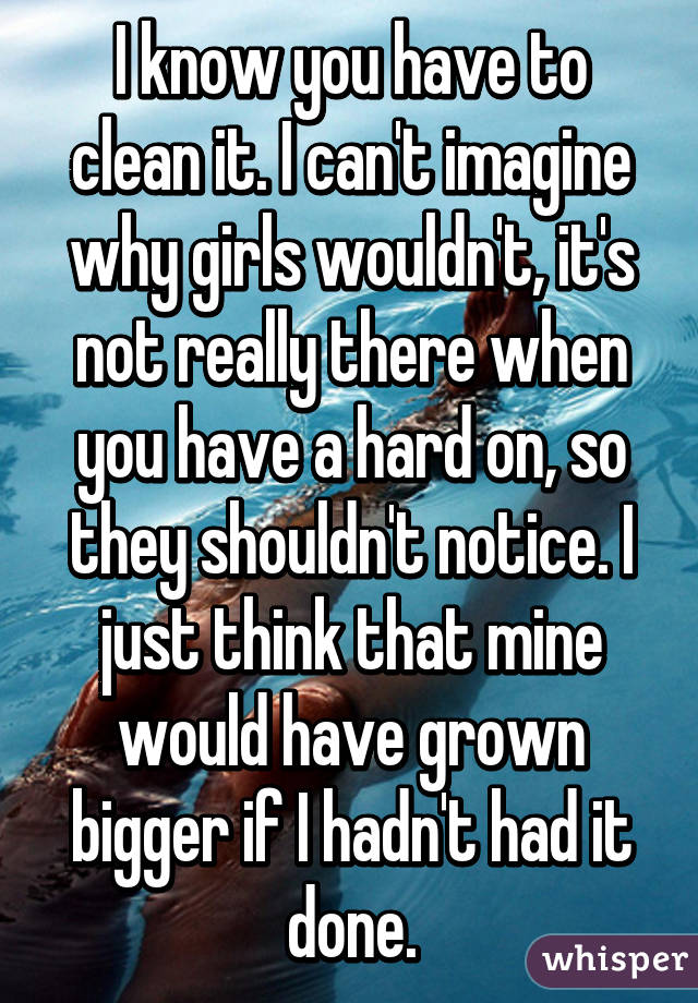 I know you have to clean it. I can't imagine why girls wouldn't, it's not really there when you have a hard on, so they shouldn't notice. I just think that mine would have grown bigger if I hadn't had it done.