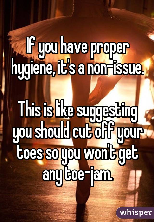 If you have proper hygiene, it's a non-issue.

This is like suggesting you should cut off your toes so you won't get any toe-jam.