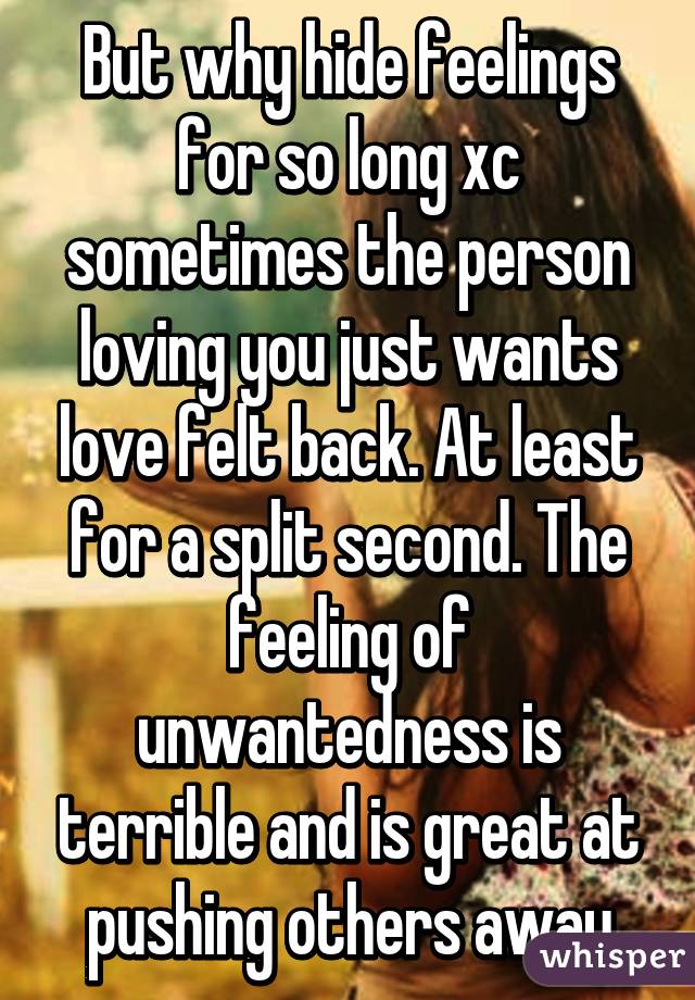 But why hide feelings for so long xc sometimes the person loving you just wants love felt back. At least for a split second. The feeling of unwantedness is terrible and is great at pushing others away