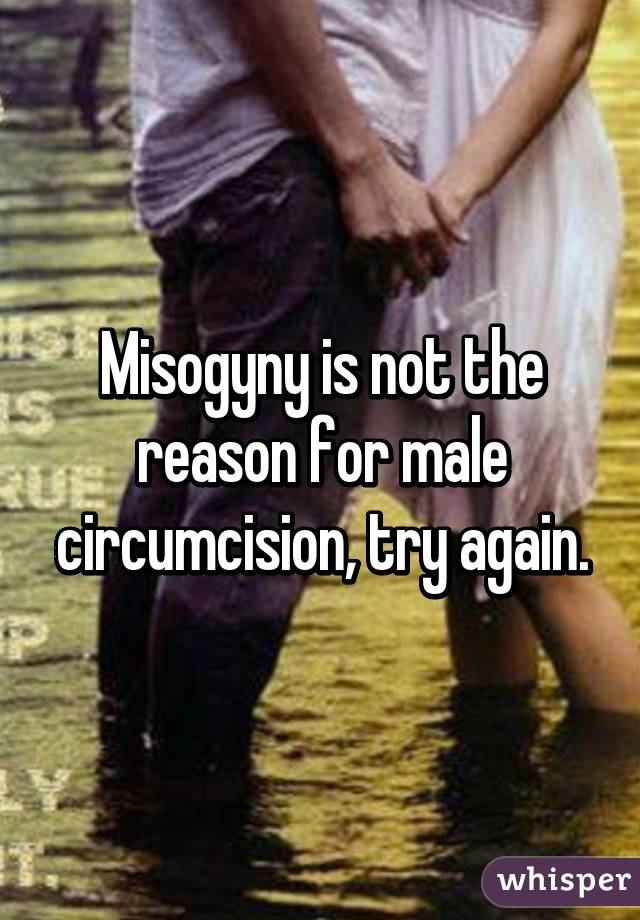 Misogyny is not the reason for male circumcision, try again.