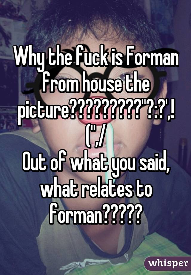 Why the fuck is Forman from house the picture?????????"?:?',! (",/
Out of what you said, what relates to forman?????