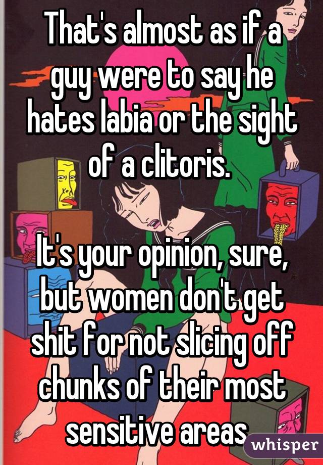 That's almost as if a guy were to say he hates labia or the sight of a clitoris. 

It's your opinion, sure, but women don't get shit for not slicing off chunks of their most sensitive areas. 