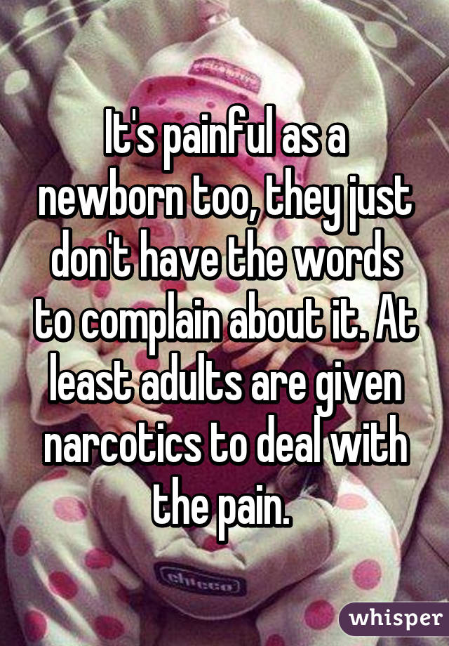 It's painful as a newborn too, they just don't have the words to complain about it. At least adults are given narcotics to deal with the pain. 