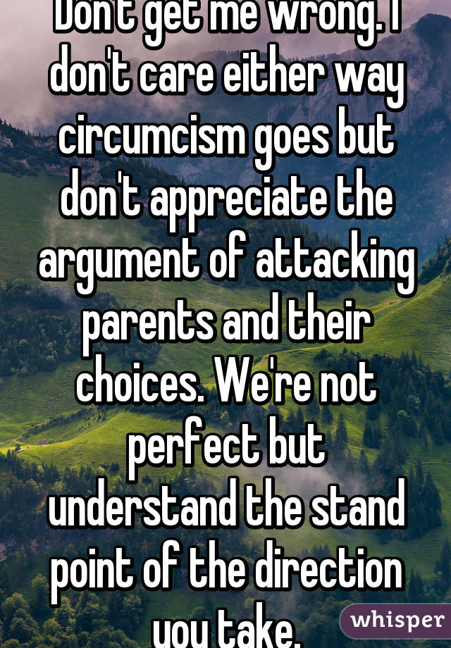 Don't get me wrong. I don't care either way circumcism goes but don't appreciate the argument of attacking parents and their choices. We're not perfect but understand the stand point of the direction you take.