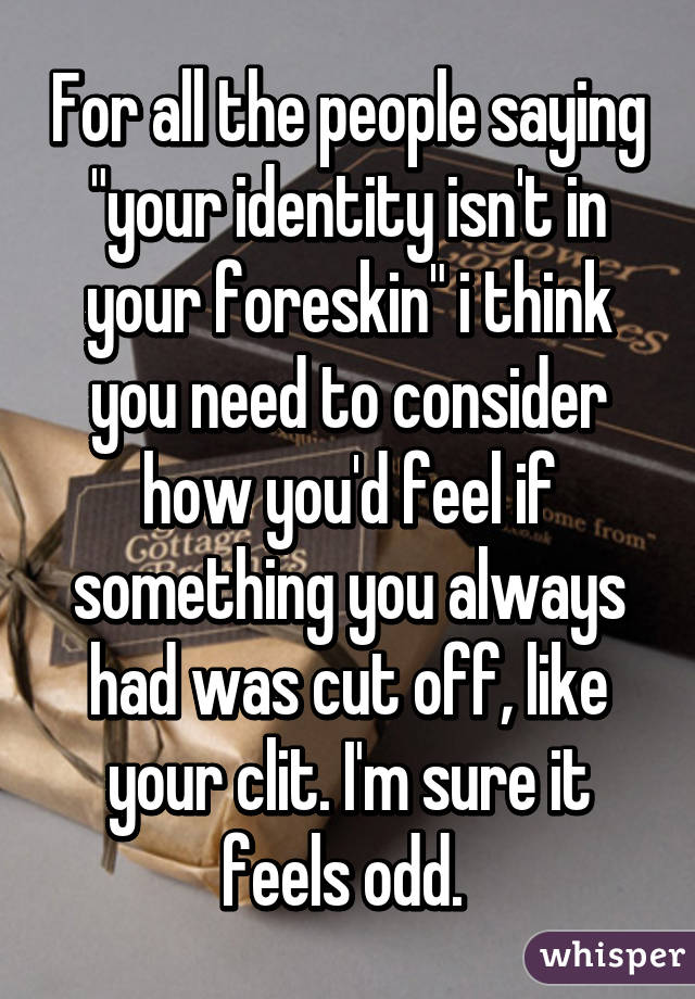 For all the people saying "your identity isn't in your foreskin" i think you need to consider how you'd feel if something you always had was cut off, like your clit. I'm sure it feels odd. 