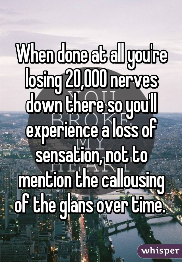 When done at all you're losing 20,000 nerves down there so you'll experience a loss of sensation, not to mention the callousing of the glans over time. 