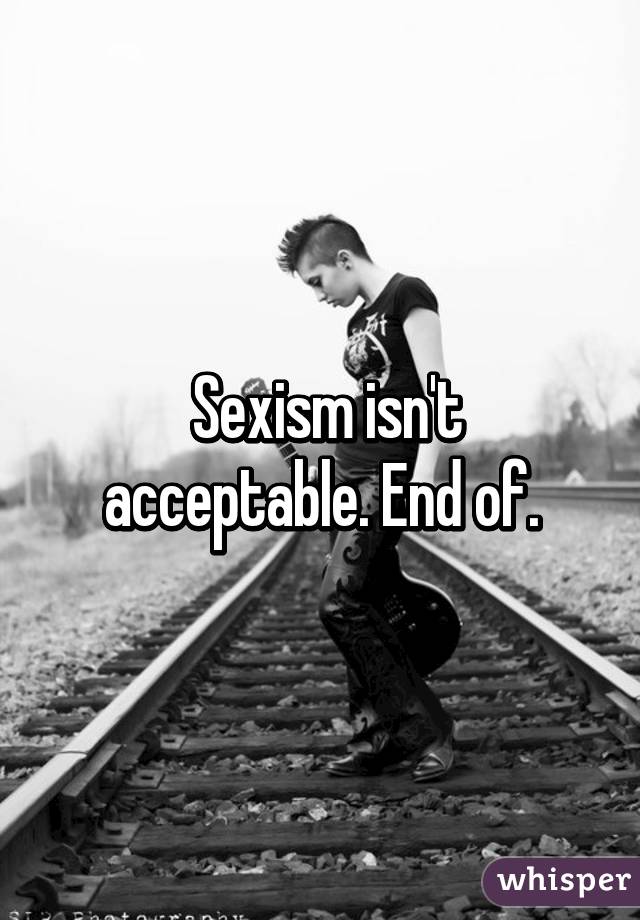  Sexism isn't acceptable. End of.