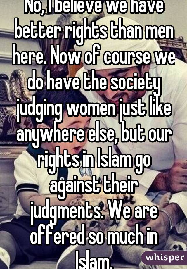 No, I believe we have better rights than men here. Now of course we do have the society judging women just like anywhere else, but our rights in Islam go against their judgments. We are offered so much in Islam.