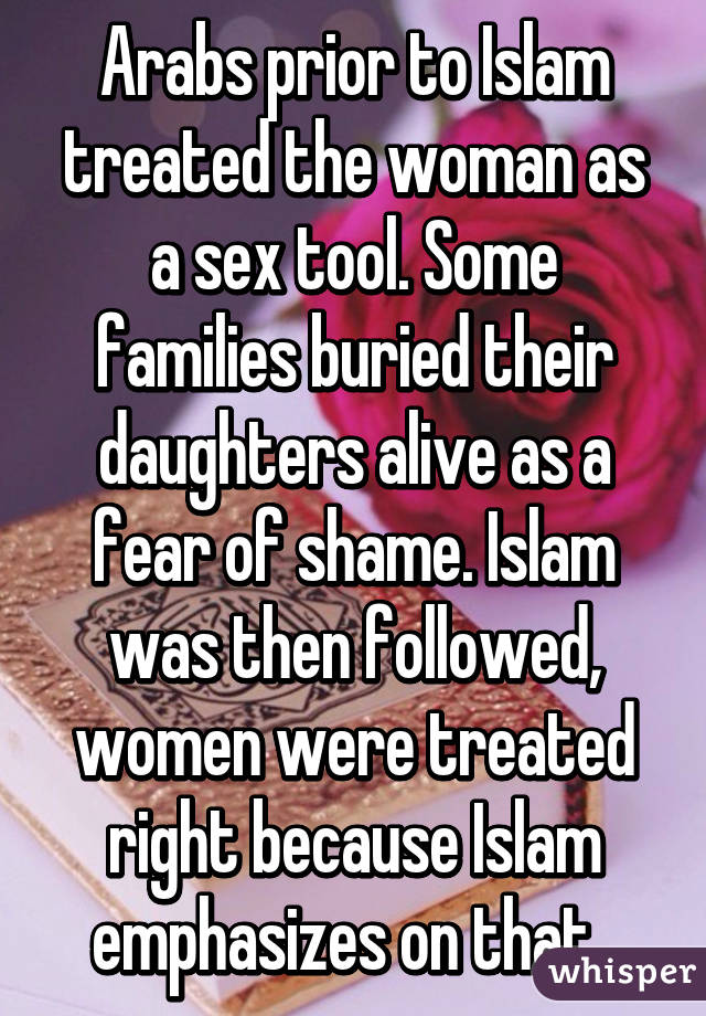 Arabs prior to Islam treated the woman as a sex tool. Some families buried their daughters alive as a fear of shame. Islam was then followed, women were treated right because Islam emphasizes on that. 