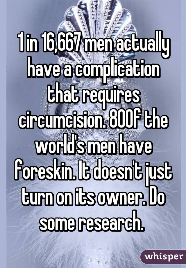 1 in 16,667 men actually have a complication that requires circumcision. 80% of the world's men have foreskin. It doesn't just turn on its owner. Do some research. 